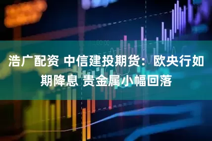 浩广配资 中信建投期货：欧央行如期降息 贵金属小幅回落