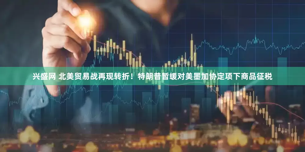 兴盛网 北美贸易战再现转折！特朗普暂缓对美墨加协定项下商品征税