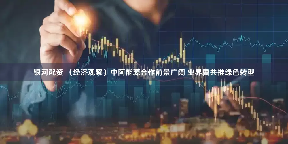 银河配资 （经济观察）中阿能源合作前景广阔 业界冀共推绿色转型