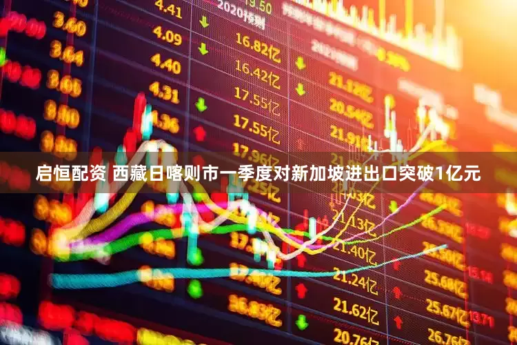 启恒配资 西藏日喀则市一季度对新加坡进出口突破1亿元