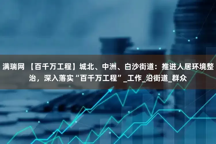 满瑞网 【百千万工程】城北、中洲、白沙街道：推进人居环境整治，深入落实“百千万工程”_工作_沿街道_群众