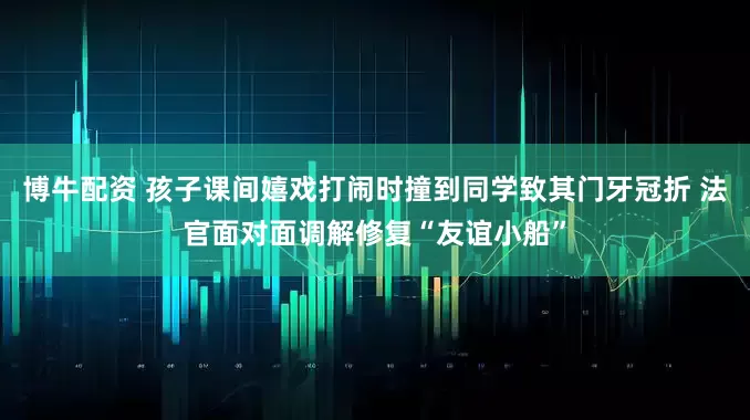 博牛配资 孩子课间嬉戏打闹时撞到同学致其门牙冠折 法官面对面调解修复“友谊小船”