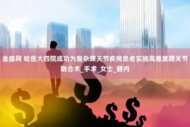 金盛网 哈医大四院成功为复杂踝关节疾病患者实施高难度踝关节融合术_手术_女士_髓内