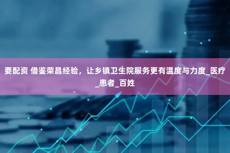 要配资 借鉴荣昌经验，让乡镇卫生院服务更有温度与力度_医疗_患者_百姓