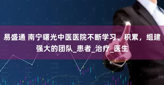 易盛通 南宁曙光中医医院不断学习、积累，组建强大的团队_患者_治疗_医生