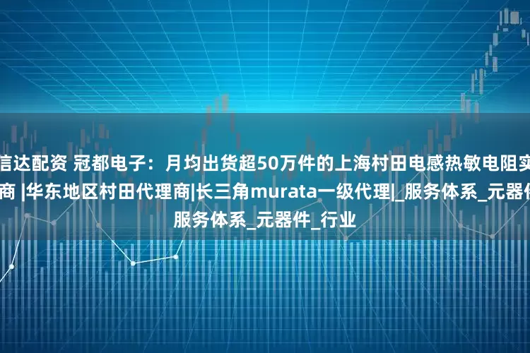 信达配资 冠都电子：月均出货超50万件的上海村田电感热敏电阻实力代理商 |华东地区村田代理商|长三角murata一级代理|_服务体系_元器件_行业