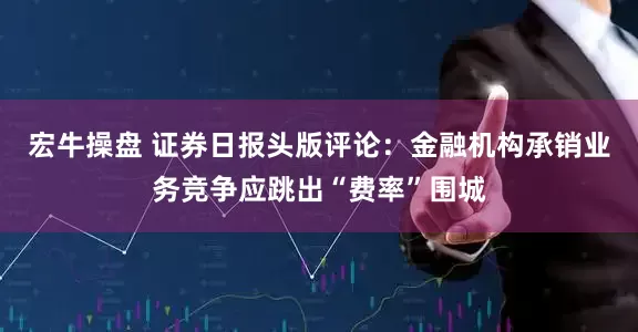 宏牛操盘 证券日报头版评论：金融机构承销业务竞争应跳出“费率”围城