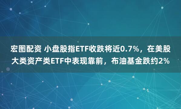 宏图配资 小盘股指ETF收跌将近0.7%，在美股大类资产类ETF中表现靠前，布油基金跌约2%