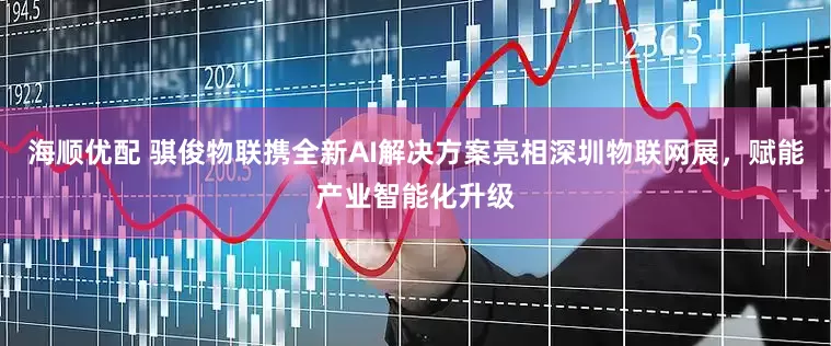 海顺优配 骐俊物联携全新AI解决方案亮相深圳物联网展，赋能产业智能化升级