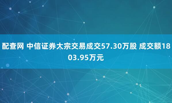 配查网 中信证券大宗交易成交57.30万股 成交额1803.95万元