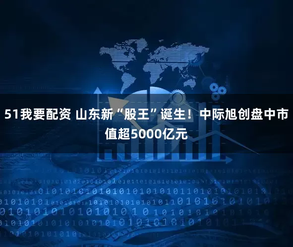 51我要配资 山东新“股王”诞生！中际旭创盘中市值超5000亿元