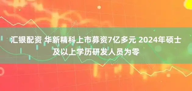 汇银配资 华新精科上市募资7亿多元 2024年硕士及以上学历研发人员为零