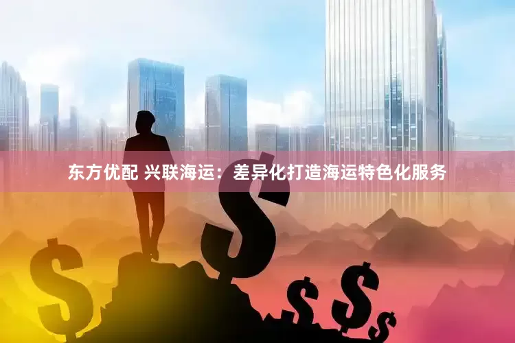 东方优配 兴联海运：差异化打造海运特色化服务